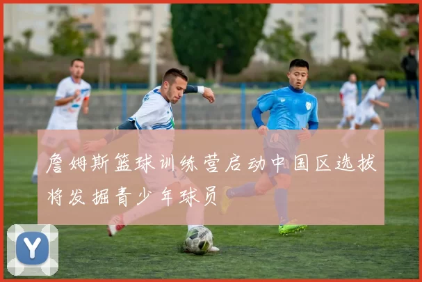 詹姆斯篮球训练营启动中国区选拔将发掘青少年球员