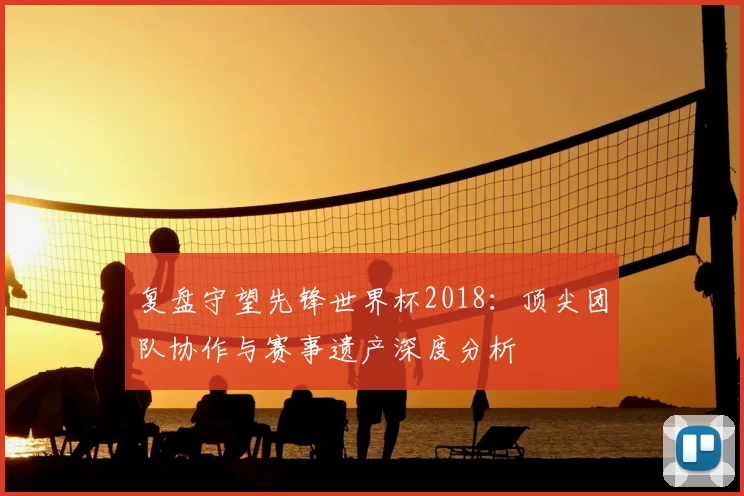 复盘守望先锋世界杯2018：顶尖团队协作与赛事遗产深度分析