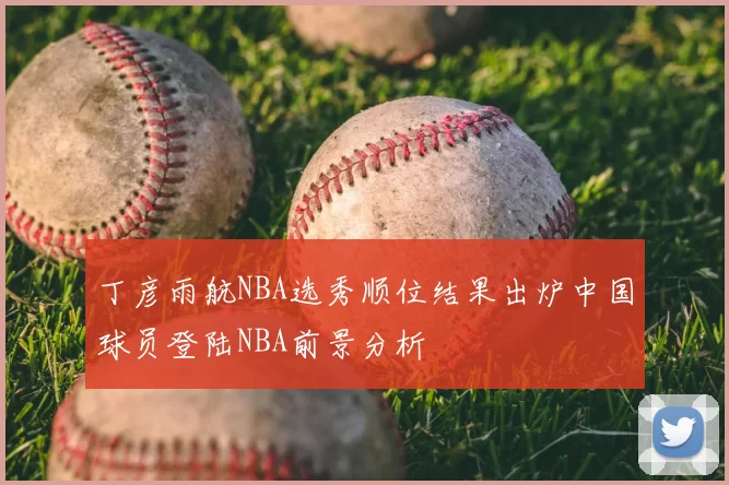 丁彦雨航NBA选秀顺位结果出炉中国球员登陆NBA前景分析