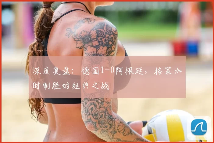 深度复盘:德国1-0阿根廷,格策加时制胜的经典之战