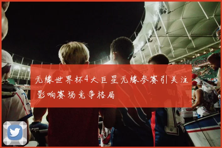 无缘世界杯4大巨星无缘参赛引关注 影响赛场竞争格局