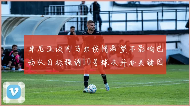 库尼亚谈内马尔伤情希望不影响巴西队目标强调10号球衣并非关键因素