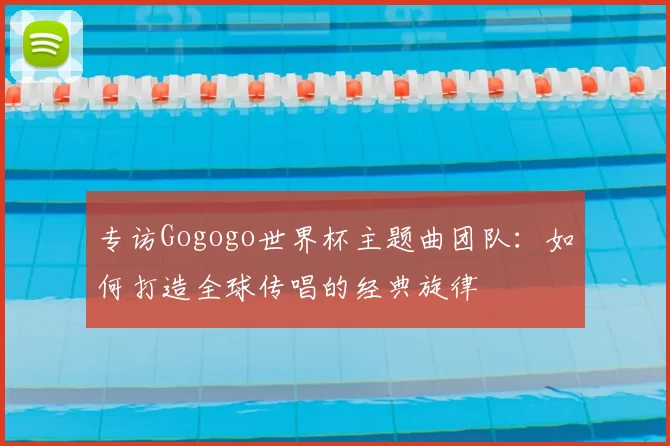 专访Gogogo世界杯主题曲团队:如何打造全球传唱的经典旋律
