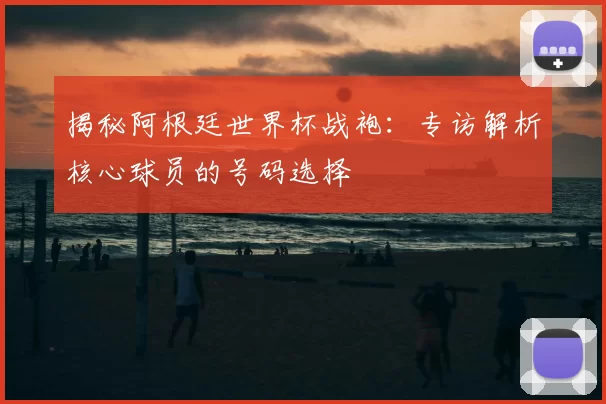 揭秘阿根廷世界杯战袍：专访解析核心球员的号码选择