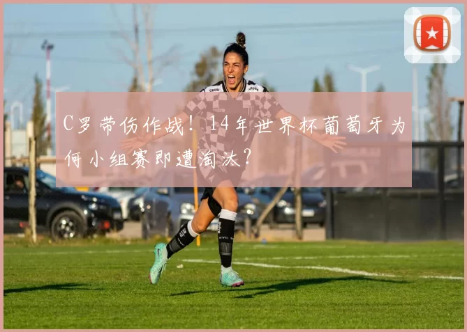 C罗带伤作战!14年世界杯葡萄牙为何小组赛即遭淘汰?