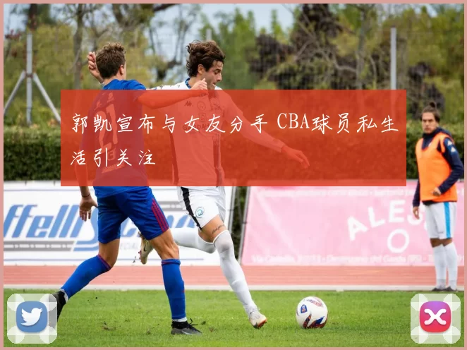 郭凯宣布与女友分手 CBA球员私生活引关注