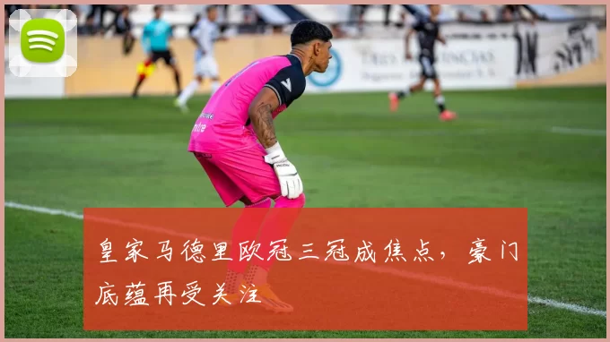 皇家马德里欧冠三冠成焦点,豪门底蕴再受关注