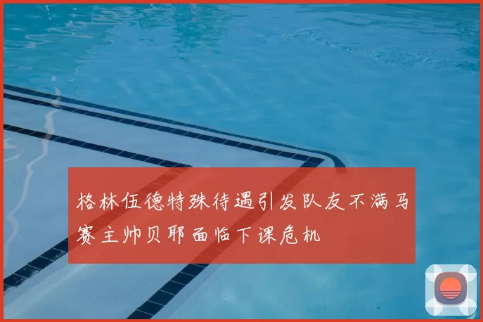 格林伍德特殊待遇引发队友不满马赛主帅贝耶面临下课危机