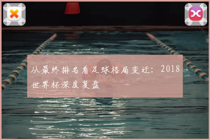 从最终排名看足球格局变迁：2018世界杯深度复盘