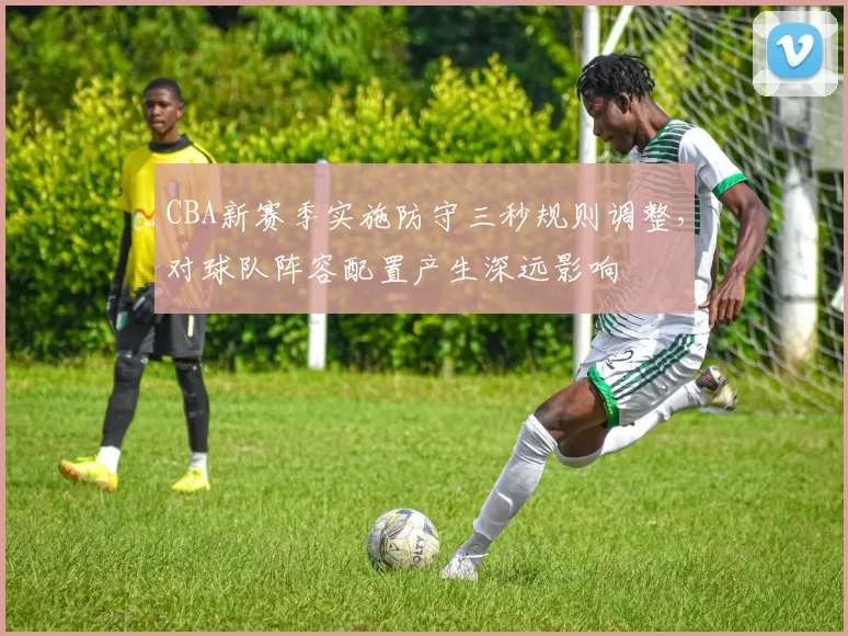CBA新赛季实施防守三秒规则调整，对球队阵容配置产生深远影响