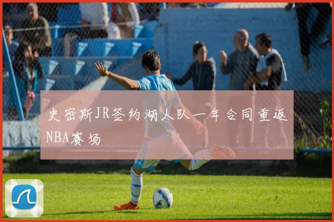 史密斯JR签约湖人队一年合同重返NBA赛场