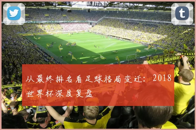 从最终排名看足球格局变迁：2018世界杯深度复盘