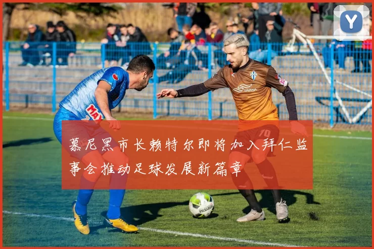慕尼黑市长赖特尔即将加入拜仁监事会推动足球发展新篇章