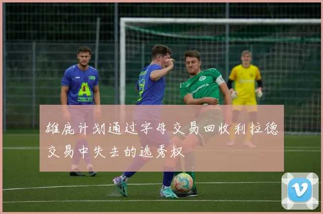 雄鹿计划通过字母交易回收利拉德交易中失去的选秀权