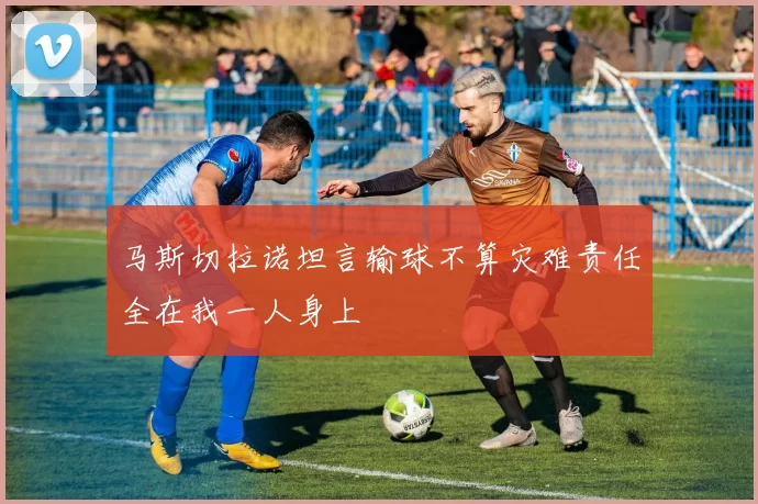 马斯切拉诺坦言输球不算灾难责任全在我一人身上