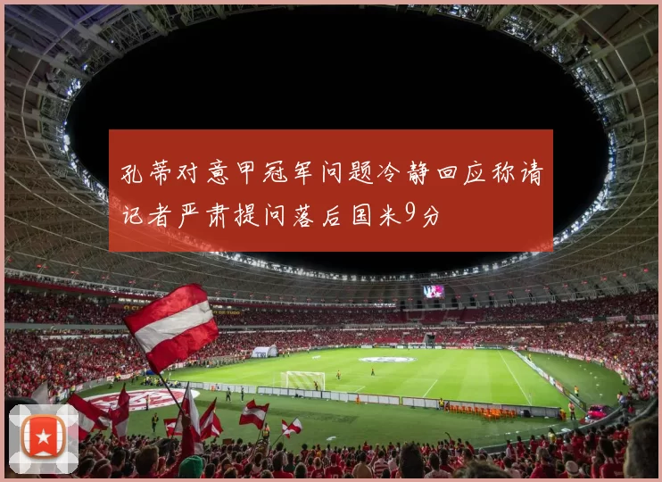 孔蒂对意甲冠军问题冷静回应称请记者严肃提问落后国米9分