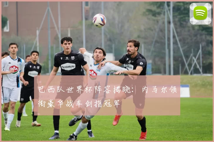 巴西队世界杯阵容揭晓：内马尔领衔豪华战车剑指冠军
