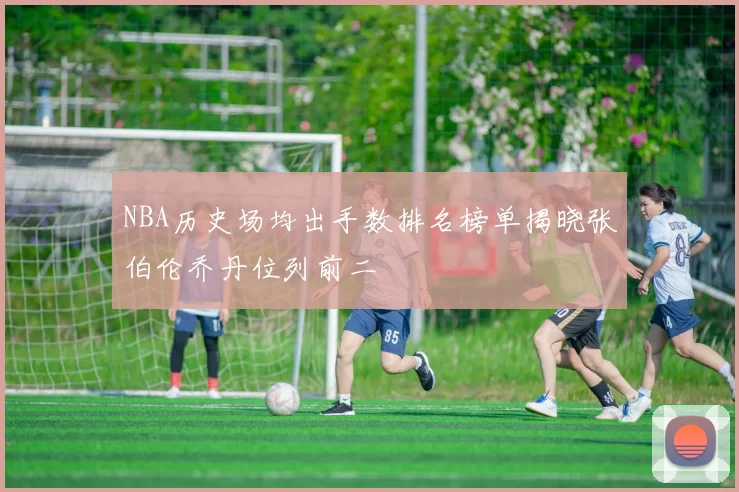 NBA历史场均出手数排名榜单揭晓张伯伦乔丹位列前二