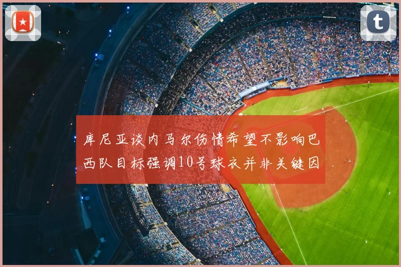 库尼亚谈内马尔伤情希望不影响巴西队目标强调10号球衣并非关键因素