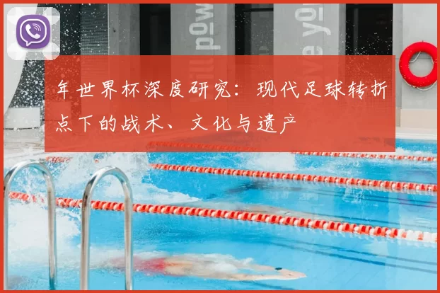 年世界杯深度研究：现代足球转折点下的战术、文化与遗产