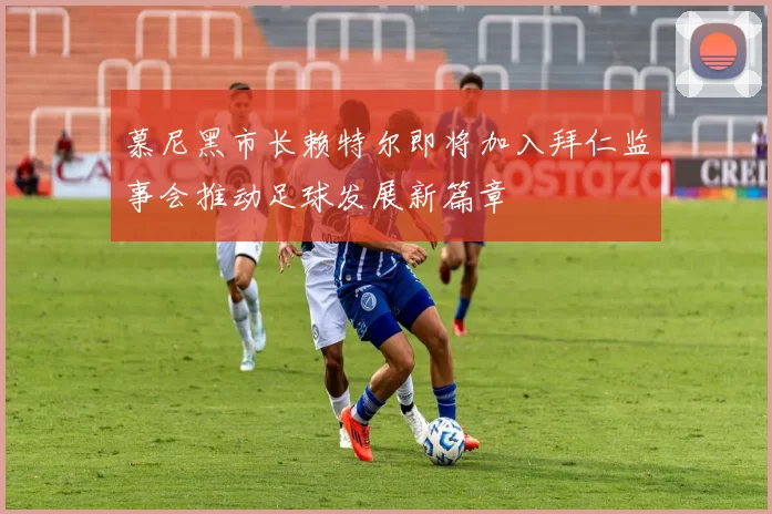 慕尼黑市长赖特尔即将加入拜仁监事会推动足球发展新篇章