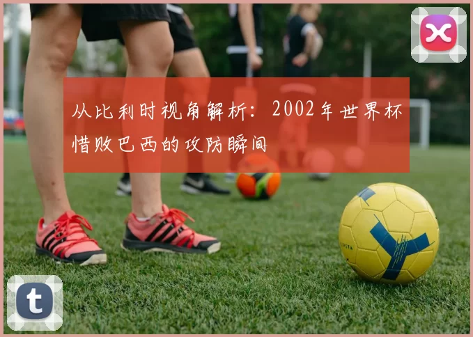 从比利时视角解析:2002年世界杯惜败巴西的攻防瞬间