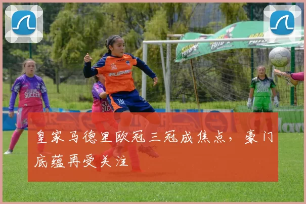 皇家马德里欧冠三冠成焦点，豪门底蕴再受关注
