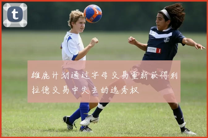 雄鹿计划通过字母交易重新获得利拉德交易中失去的选秀权