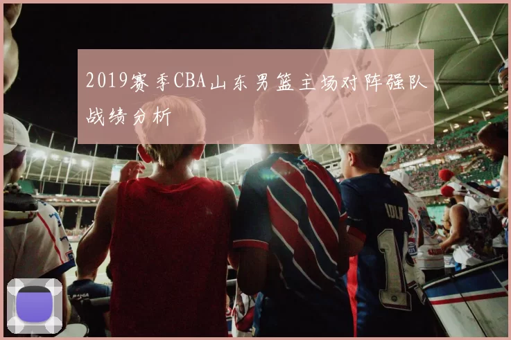 2019赛季CBA山东男篮主场对阵强队战绩分析