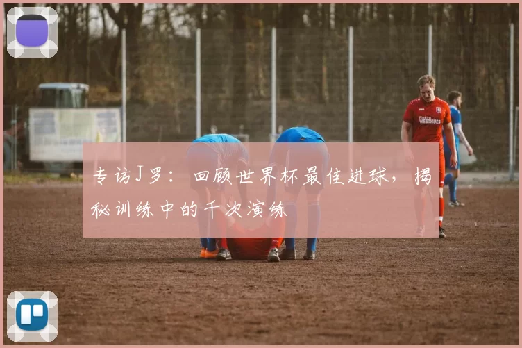专访J罗：回顾世界杯最佳进球，揭秘训练中的千次演练