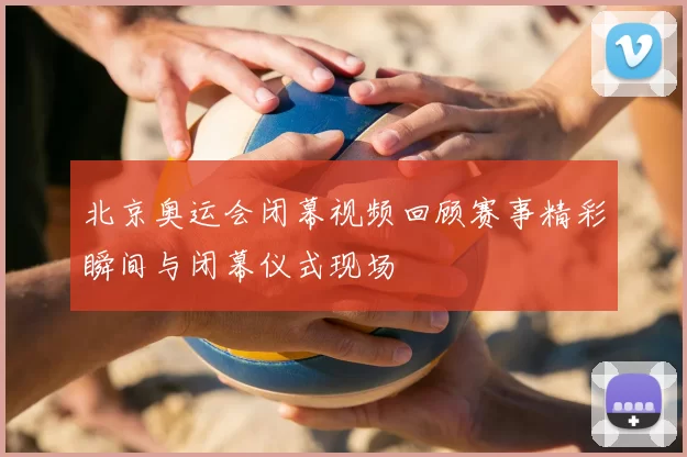 北京奥运会闭幕视频回顾赛事精彩瞬间与闭幕仪式现场