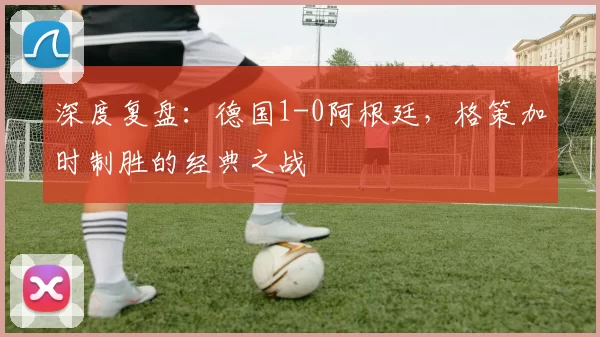 深度复盘：德国1-0阿根廷，格策加时制胜的经典之战