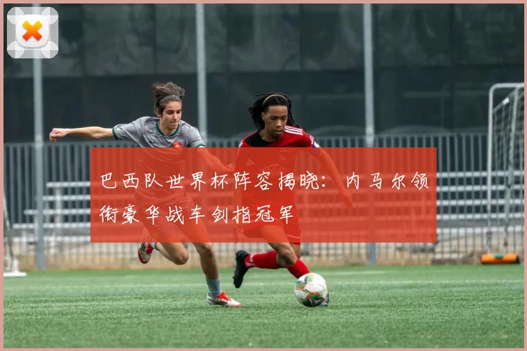 巴西队世界杯阵容揭晓:内马尔领衔豪华战车剑指冠军