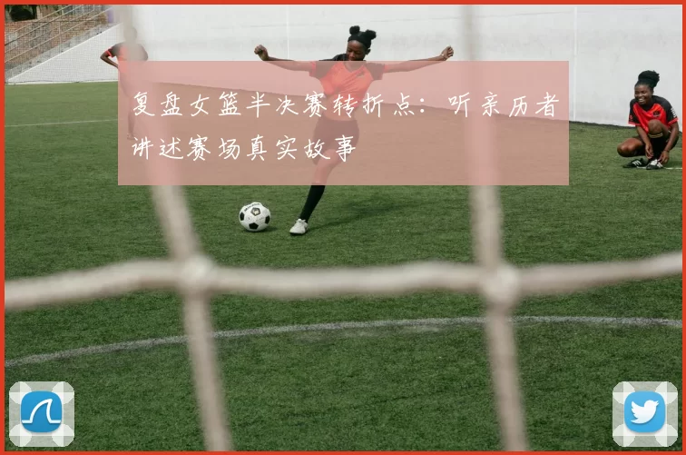 复盘女篮半决赛转折点：听亲历者讲述赛场真实故事