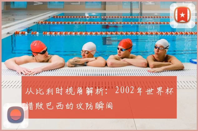 从比利时视角解析:2002年世界杯惜败巴西的攻防瞬间